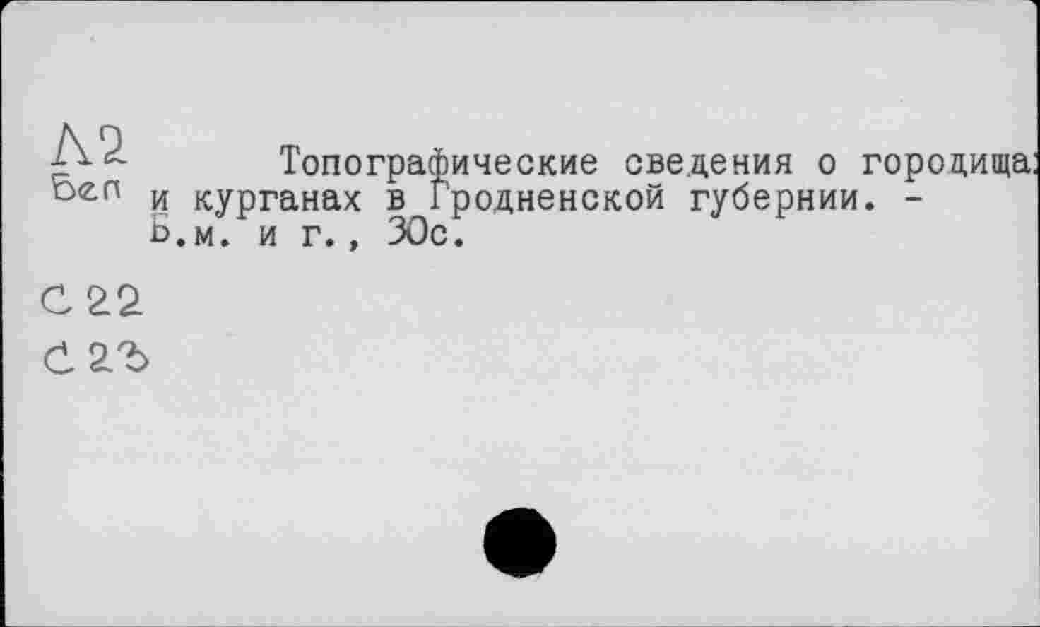 ﻿Л2
Топографические сведения о городища: и курганах в Гродненской губернии. -Б.м. и г., ЗОс.
С 22